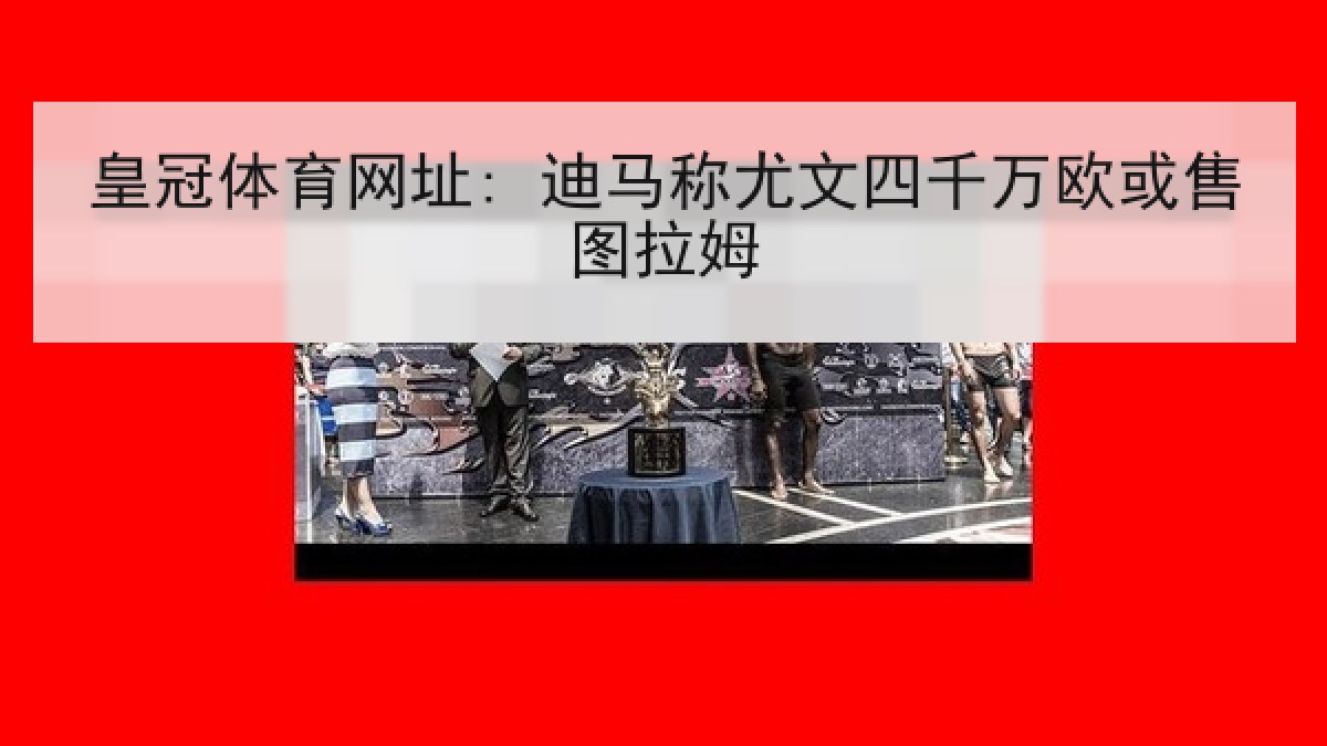 皇冠体育网址: 迪马称尤文四千万欧或售图拉姆 皇冠体育网址: 迪马称尤文四千万欧或售图拉姆