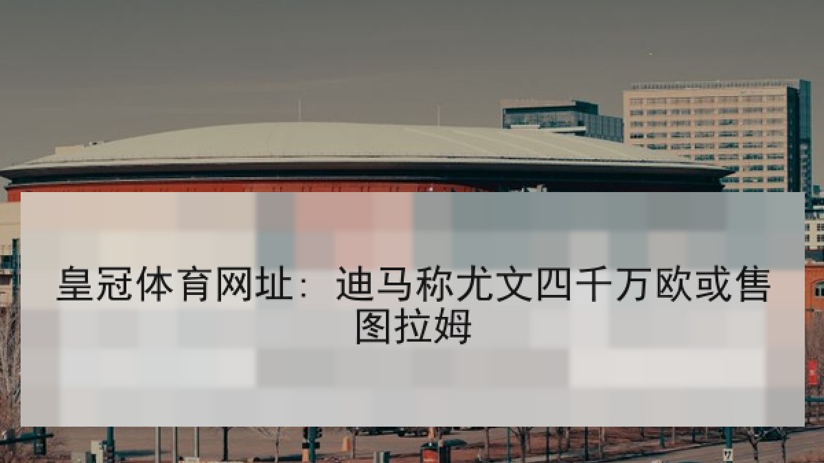 皇冠体育网址: 迪马称尤文四千万欧或售图拉姆 皇冠体育网址: 迪马称尤文四千万欧或售图拉姆